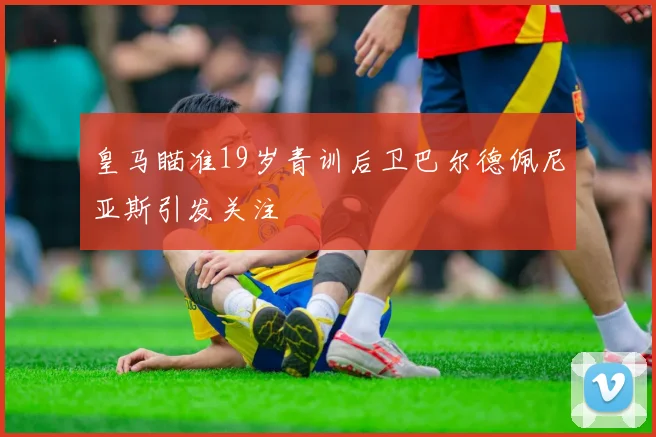 皇马瞄准19岁青训后卫巴尔德佩尼亚斯引发关注
