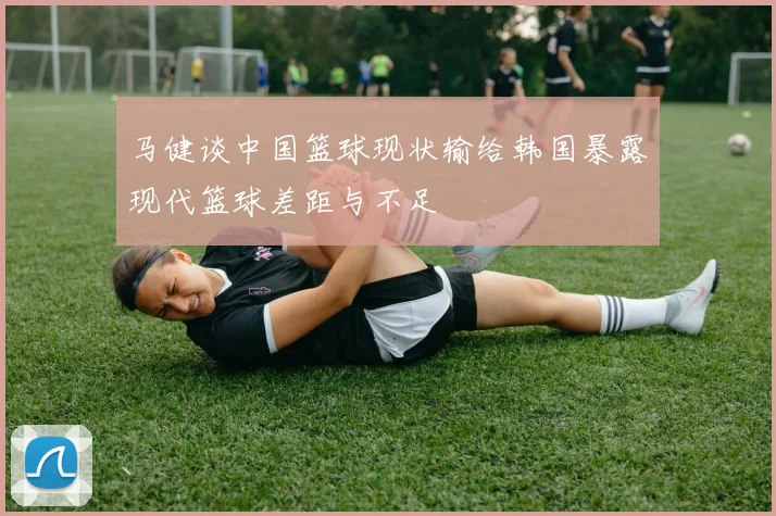 马健谈中国篮球现状输给韩国暴露现代篮球差距与不足