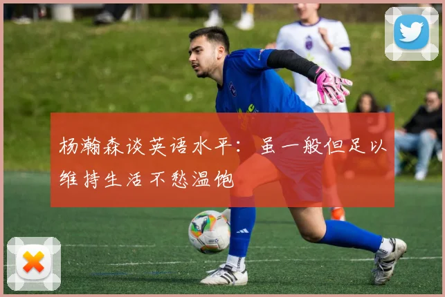 杨瀚森谈英语水平：虽一般但足以维持生活不愁温饱