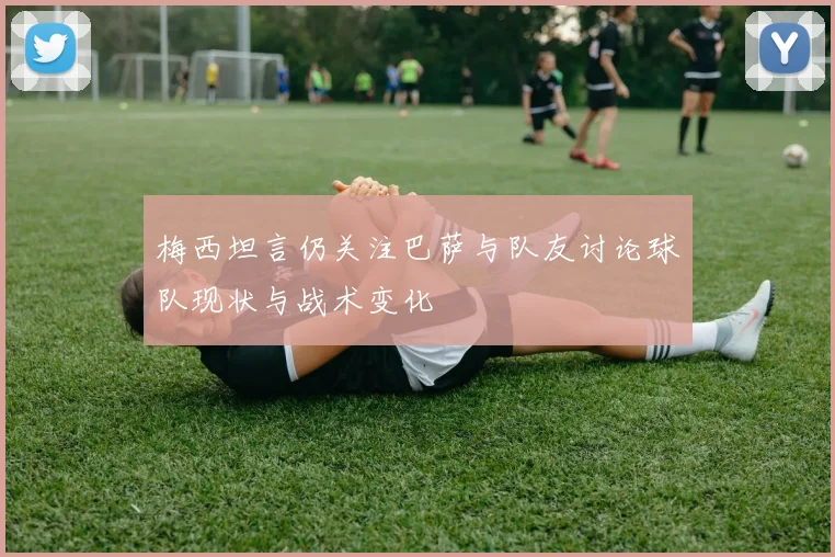 梅西坦言仍关注巴萨与队友讨论球队现状与战术变化