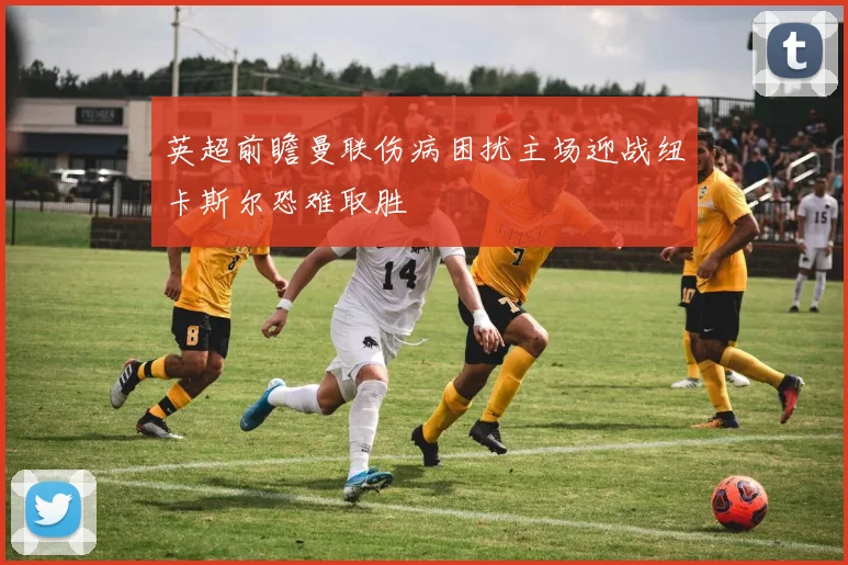 英超前瞻曼联伤病困扰主场迎战纽卡斯尔恐难取胜