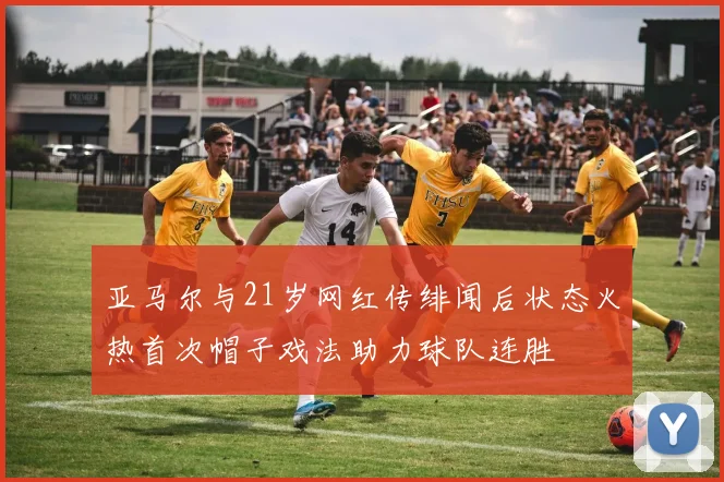 亚马尔与21岁网红传绯闻后状态火热首次帽子戏法助力球队连胜