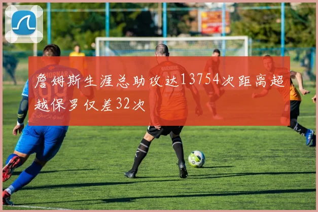 詹姆斯生涯总助攻达13754次距离超越保罗仅差32次