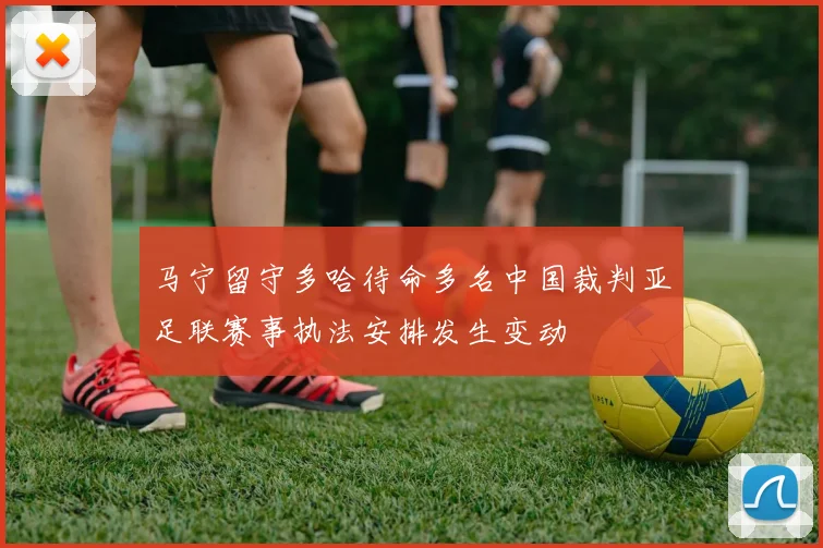 马宁留守多哈待命多名中国裁判亚足联赛事执法安排发生变动