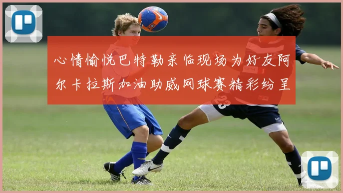 心情愉悦巴特勒亲临现场为好友阿尔卡拉斯加油助威网球赛精彩纷呈