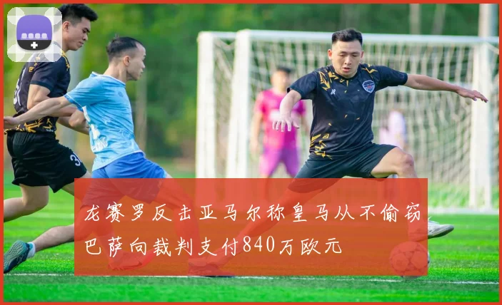 龙赛罗反击亚马尔称皇马从不偷窃巴萨向裁判支付840万欧元