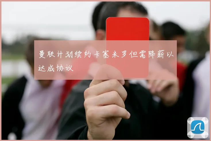 曼联计划续约卡塞米罗但需降薪以达成协议