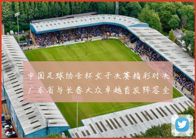 中国足球协会杯女子决赛精彩对决广东省与长春大众卓越首发阵容全面解析