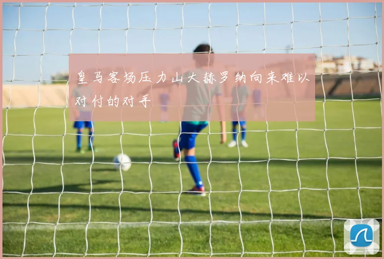 皇马客场压力山大赫罗纳向来难以对付的对手