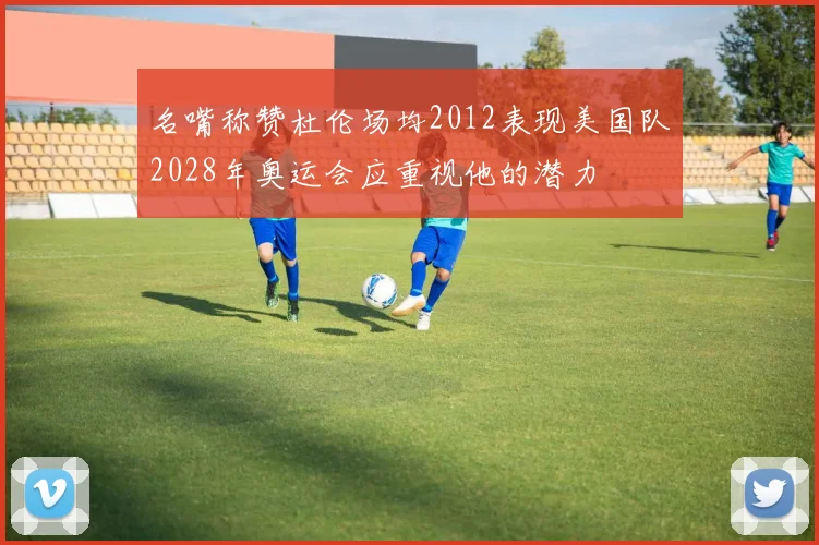 名嘴称赞杜伦场均2012表现美国队2028年奥运会应重视他的潜力