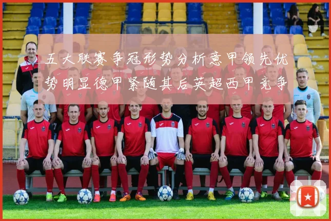五大联赛争冠形势分析意甲领先优势明显德甲紧随其后英超西甲竞争激烈