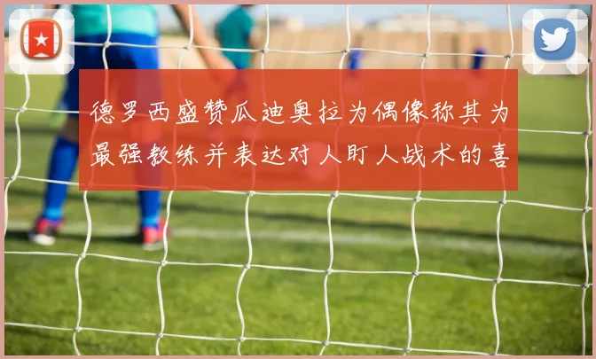 德罗西盛赞瓜迪奥拉为偶像称其为最强教练并表达对人盯人战术的喜爱