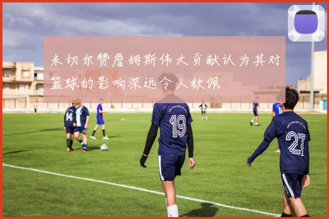 米切尔赞詹姆斯伟大贡献认为其对篮球的影响深远令人钦佩