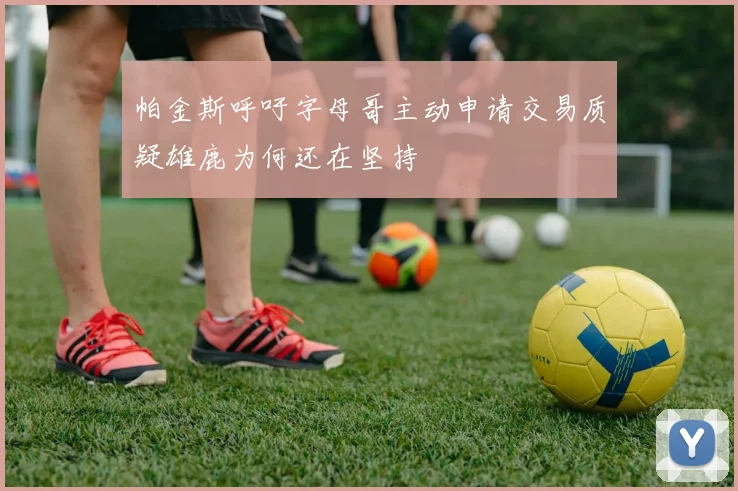 帕金斯呼吁字母哥主动申请交易质疑雄鹿为何还在坚持