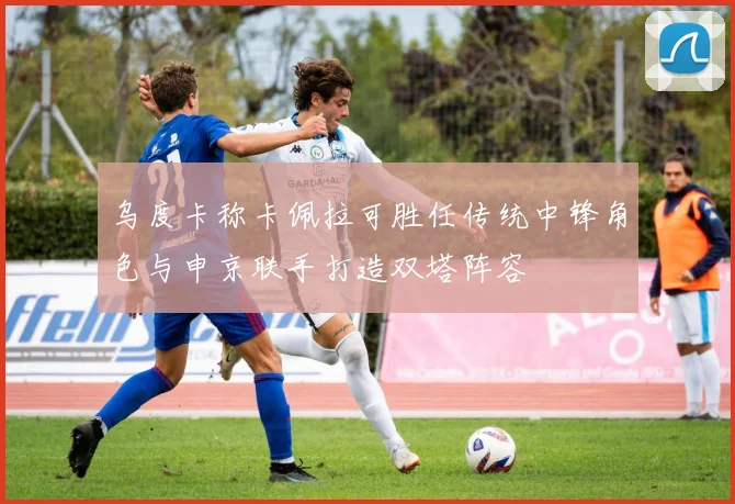 乌度卡称卡佩拉可胜任传统中锋角色与申京联手打造双塔阵容
