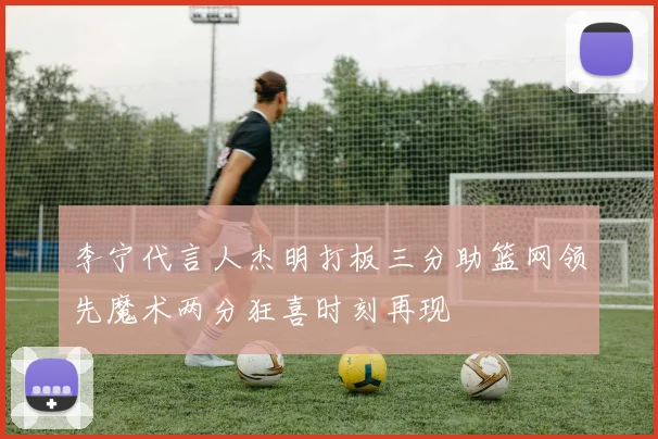 李宁代言人杰明打板三分助篮网领先魔术两分狂喜时刻再现