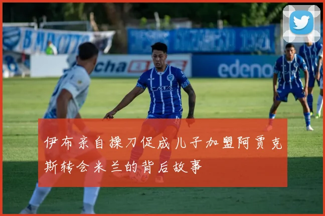 伊布亲自操刀促成儿子加盟阿贾克斯转会米兰的背后故事