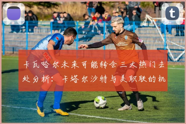 卡瓦哈尔未来可能转会三大热门去处分析：卡塔尔沙特与美职联的机会