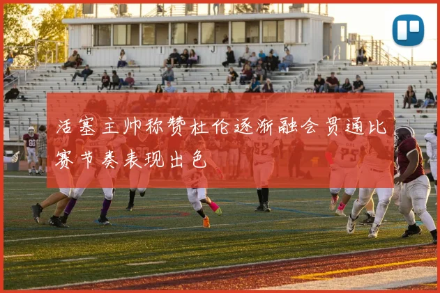 活塞主帅称赞杜伦逐渐融会贯通比赛节奏表现出色